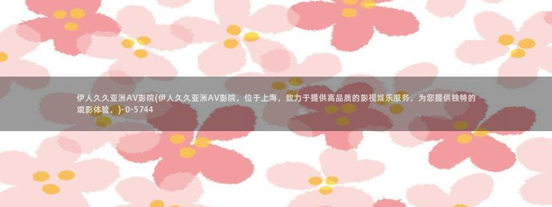 伊人宗和网视频：伊人久久亚洲AV影院(伊人久久亚洲AV影院，位于上海，致力于提供